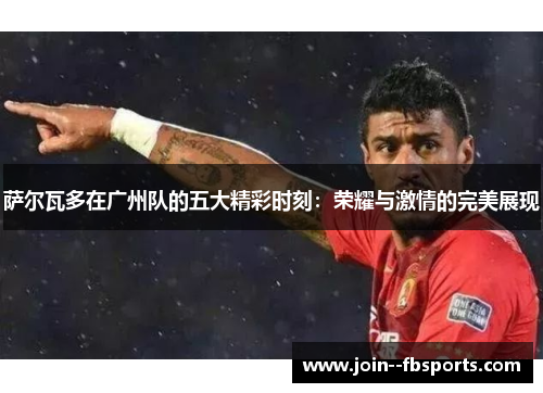 萨尔瓦多在广州队的五大精彩时刻:荣耀与激情的完美展现 萨尔瓦多在广州队的五大精彩时刻:荣耀与激情的完美展现