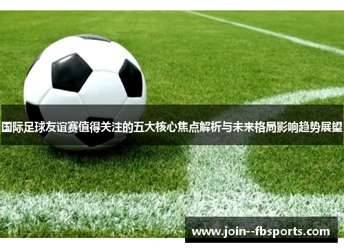 国际足球友谊赛值得关注的五大核心焦点解析与未来格局影响趋势展望